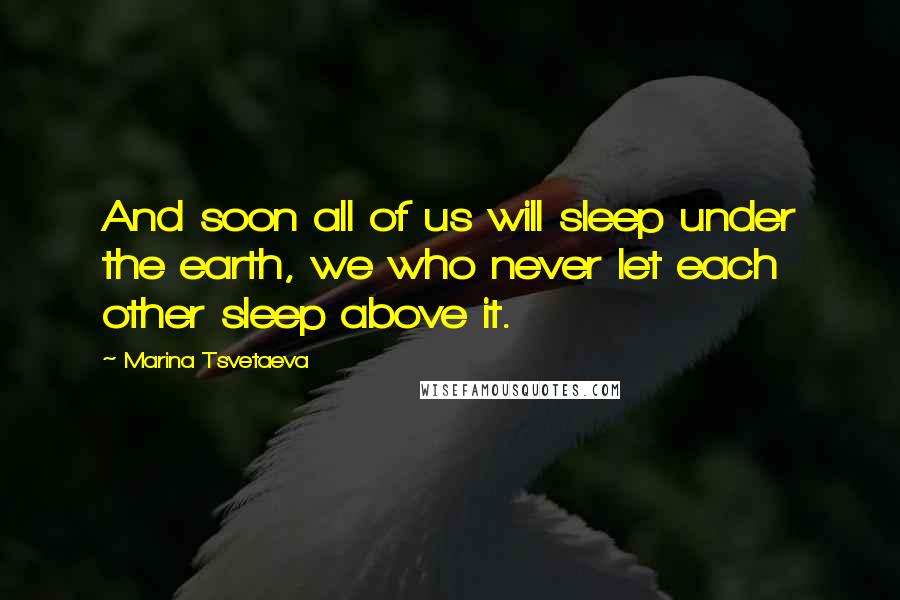 Marina Tsvetaeva Quotes: And soon all of us will sleep under the earth, we who never let each other sleep above it.