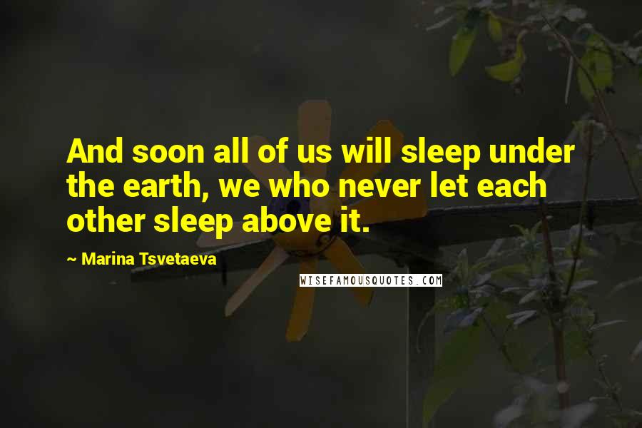 Marina Tsvetaeva Quotes: And soon all of us will sleep under the earth, we who never let each other sleep above it.