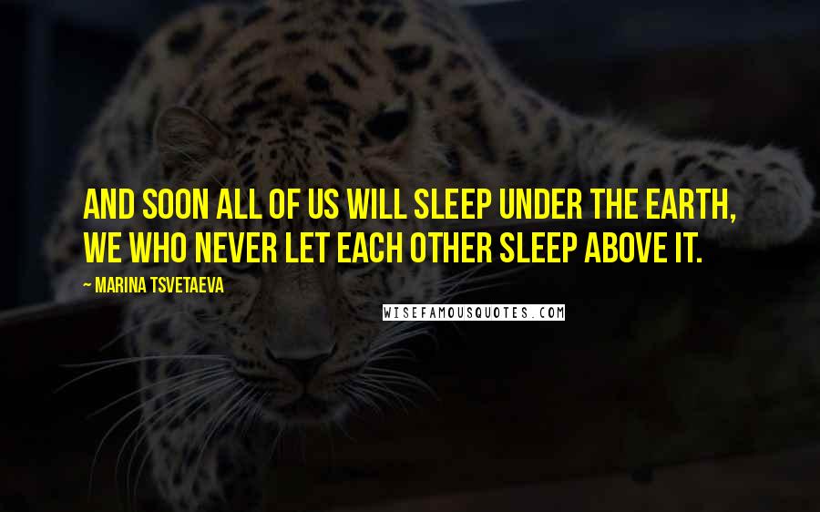 Marina Tsvetaeva Quotes: And soon all of us will sleep under the earth, we who never let each other sleep above it.