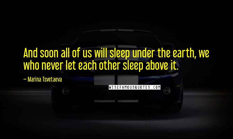 Marina Tsvetaeva Quotes: And soon all of us will sleep under the earth, we who never let each other sleep above it.