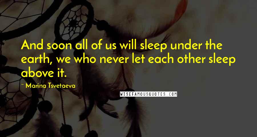 Marina Tsvetaeva Quotes: And soon all of us will sleep under the earth, we who never let each other sleep above it.