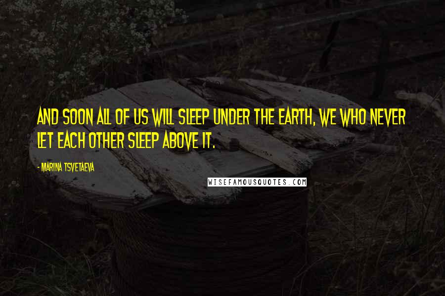 Marina Tsvetaeva Quotes: And soon all of us will sleep under the earth, we who never let each other sleep above it.