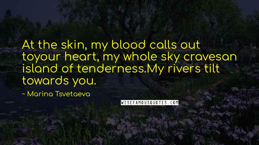 Marina Tsvetaeva Quotes: At the skin, my blood calls out toyour heart, my whole sky cravesan island of tenderness.My rivers tilt towards you.