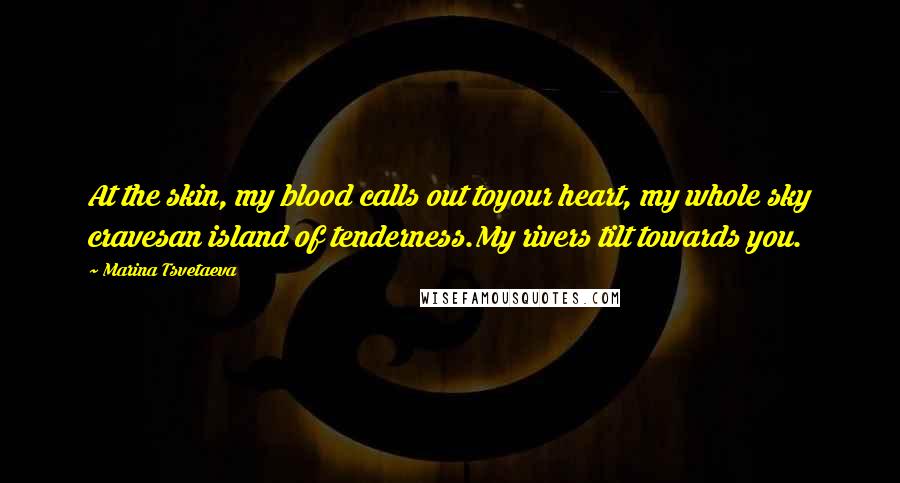 Marina Tsvetaeva Quotes: At the skin, my blood calls out toyour heart, my whole sky cravesan island of tenderness.My rivers tilt towards you.