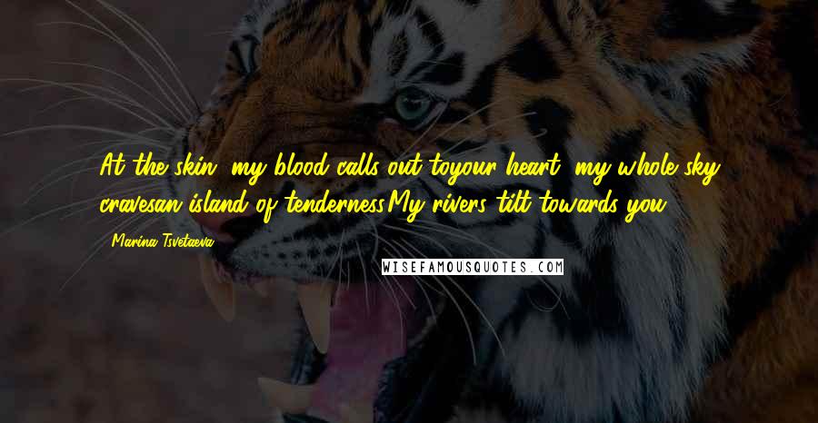 Marina Tsvetaeva Quotes: At the skin, my blood calls out toyour heart, my whole sky cravesan island of tenderness.My rivers tilt towards you.