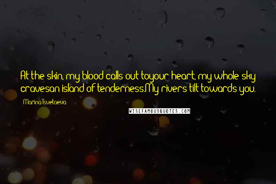 Marina Tsvetaeva Quotes: At the skin, my blood calls out toyour heart, my whole sky cravesan island of tenderness.My rivers tilt towards you.