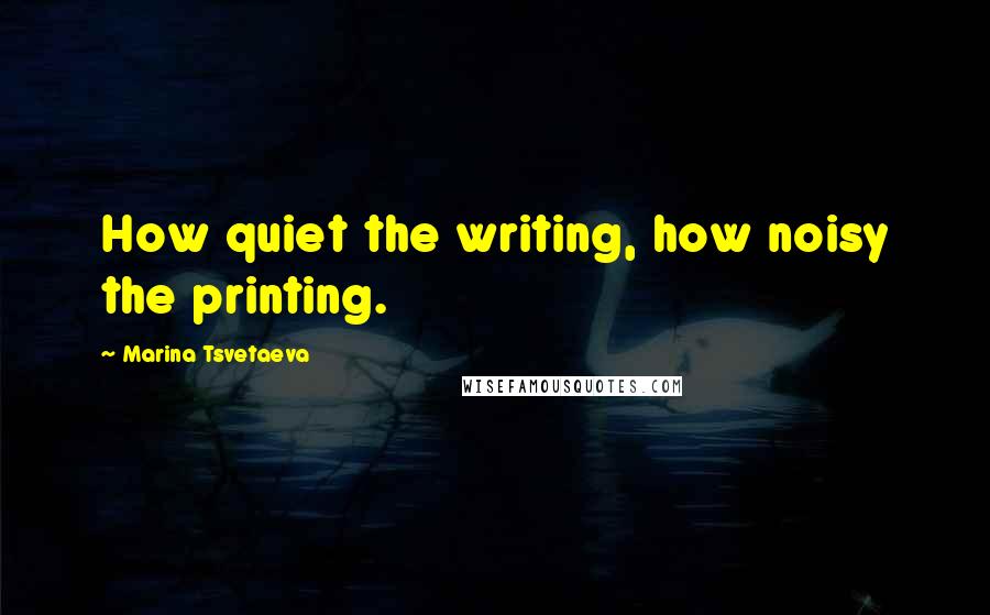 Marina Tsvetaeva Quotes: How quiet the writing, how noisy the printing.