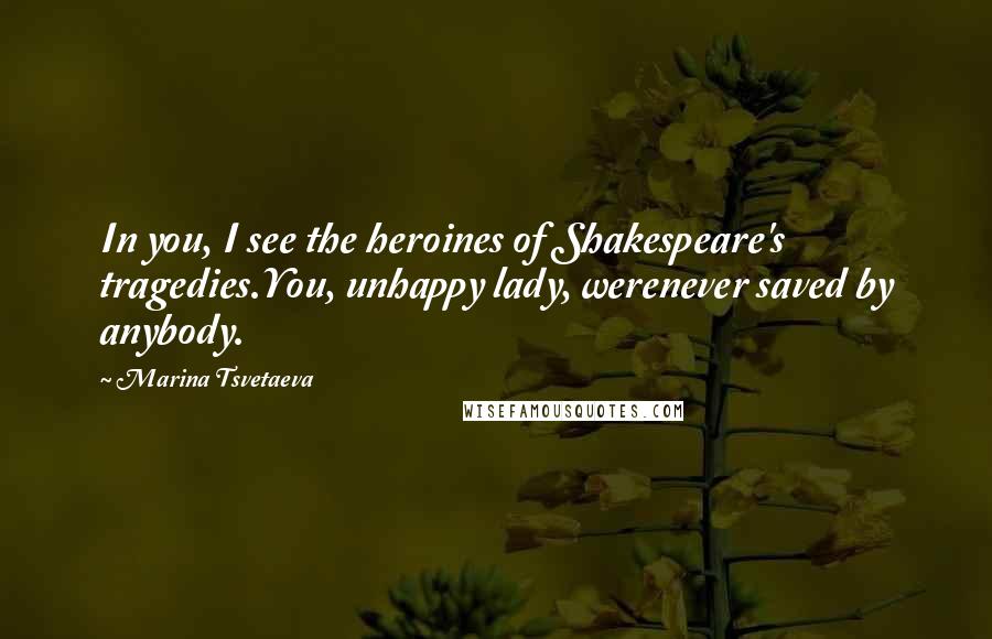 Marina Tsvetaeva Quotes: In you, I see the heroines of Shakespeare's tragedies.You, unhappy lady, werenever saved by anybody.