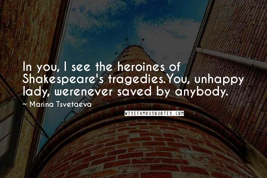 Marina Tsvetaeva Quotes: In you, I see the heroines of Shakespeare's tragedies.You, unhappy lady, werenever saved by anybody.