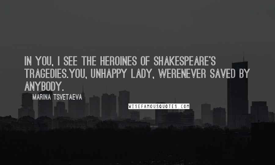 Marina Tsvetaeva Quotes: In you, I see the heroines of Shakespeare's tragedies.You, unhappy lady, werenever saved by anybody.