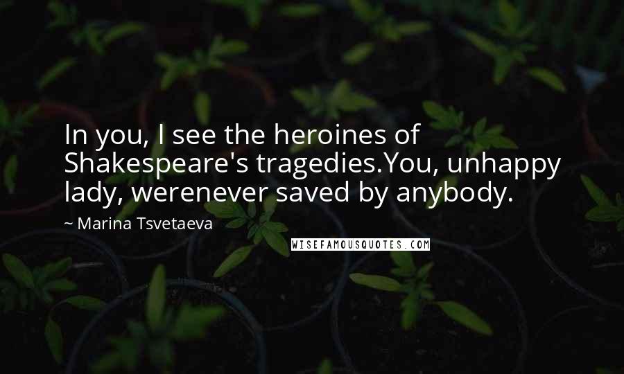 Marina Tsvetaeva Quotes: In you, I see the heroines of Shakespeare's tragedies.You, unhappy lady, werenever saved by anybody.