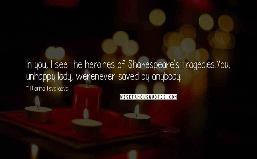 Marina Tsvetaeva Quotes: In you, I see the heroines of Shakespeare's tragedies.You, unhappy lady, werenever saved by anybody.