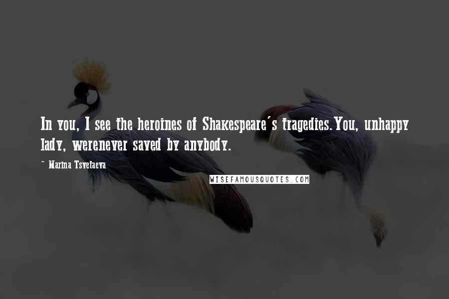 Marina Tsvetaeva Quotes: In you, I see the heroines of Shakespeare's tragedies.You, unhappy lady, werenever saved by anybody.