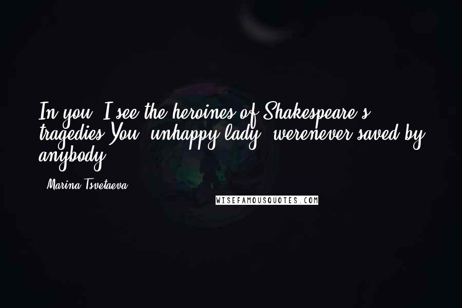 Marina Tsvetaeva Quotes: In you, I see the heroines of Shakespeare's tragedies.You, unhappy lady, werenever saved by anybody.