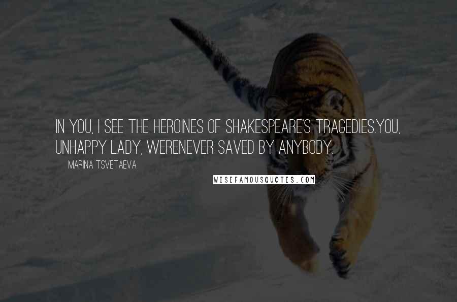 Marina Tsvetaeva Quotes: In you, I see the heroines of Shakespeare's tragedies.You, unhappy lady, werenever saved by anybody.