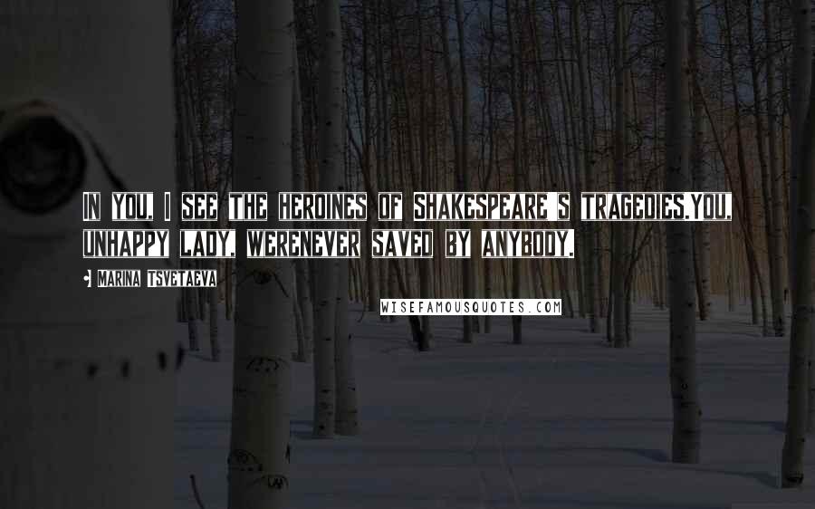 Marina Tsvetaeva Quotes: In you, I see the heroines of Shakespeare's tragedies.You, unhappy lady, werenever saved by anybody.