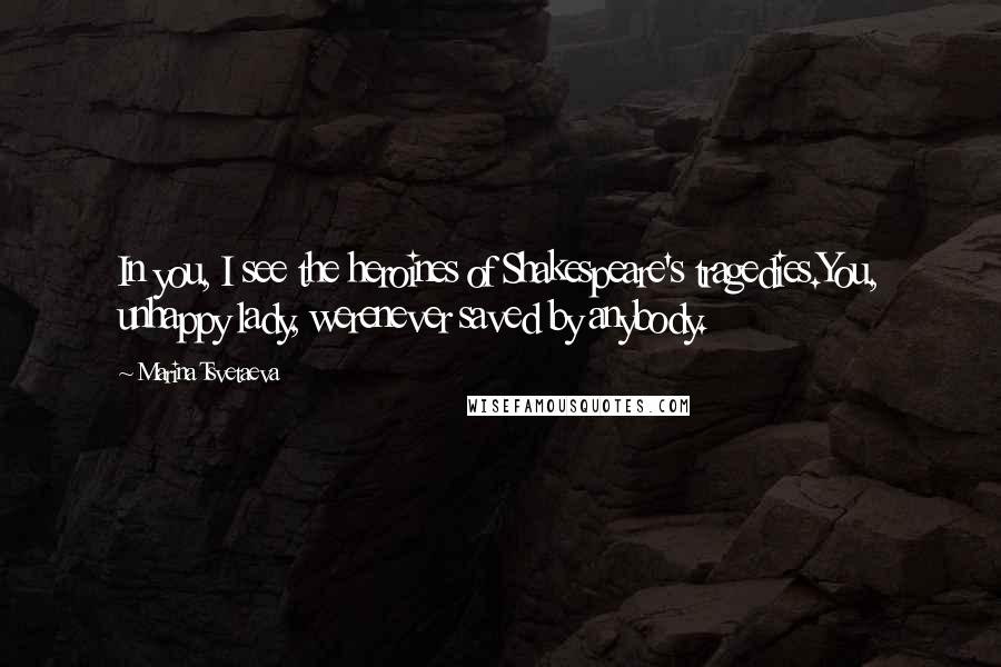 Marina Tsvetaeva Quotes: In you, I see the heroines of Shakespeare's tragedies.You, unhappy lady, werenever saved by anybody.