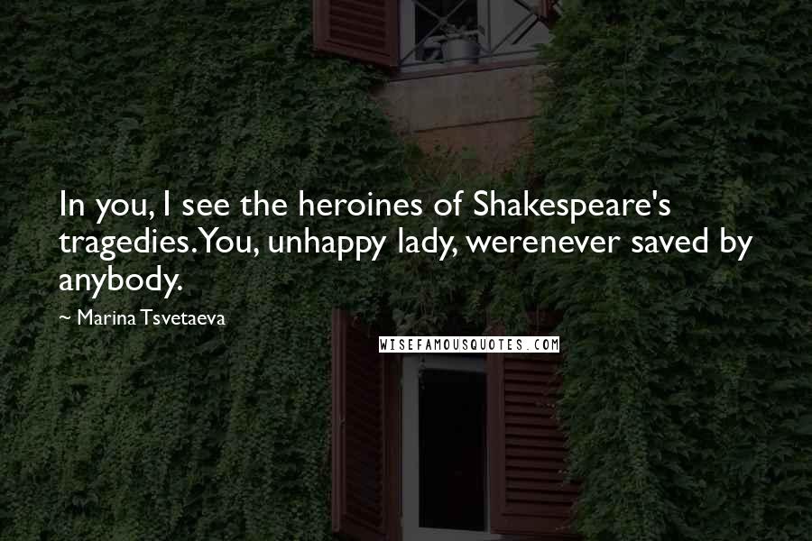 Marina Tsvetaeva Quotes: In you, I see the heroines of Shakespeare's tragedies.You, unhappy lady, werenever saved by anybody.