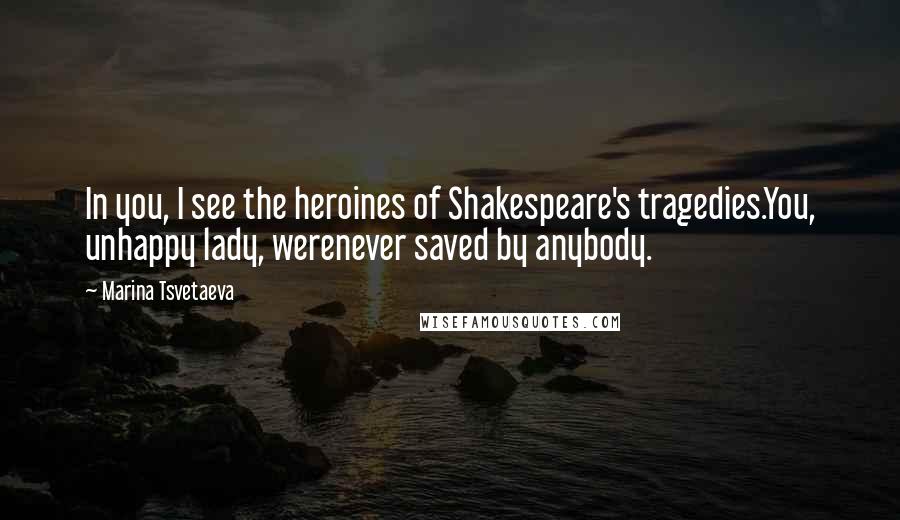 Marina Tsvetaeva Quotes: In you, I see the heroines of Shakespeare's tragedies.You, unhappy lady, werenever saved by anybody.