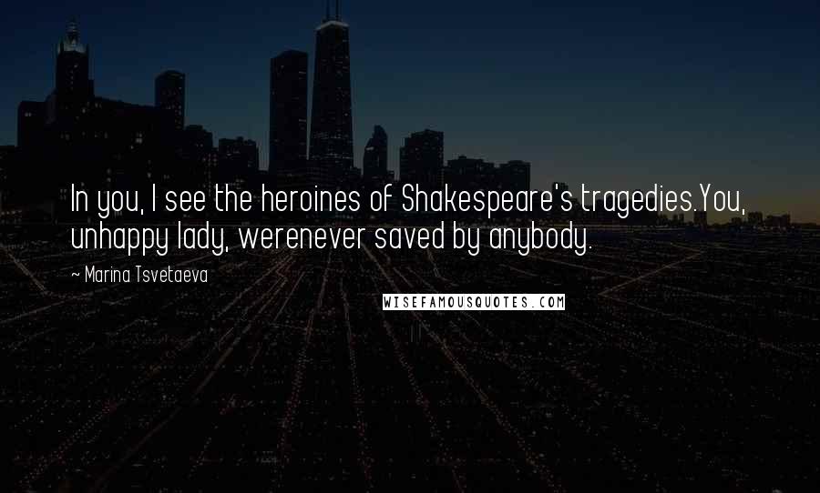 Marina Tsvetaeva Quotes: In you, I see the heroines of Shakespeare's tragedies.You, unhappy lady, werenever saved by anybody.