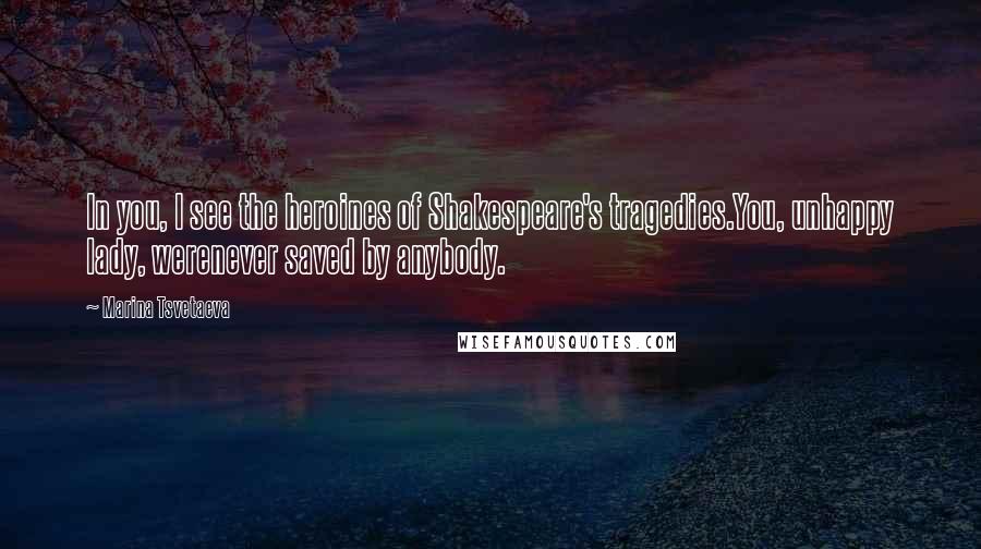 Marina Tsvetaeva Quotes: In you, I see the heroines of Shakespeare's tragedies.You, unhappy lady, werenever saved by anybody.