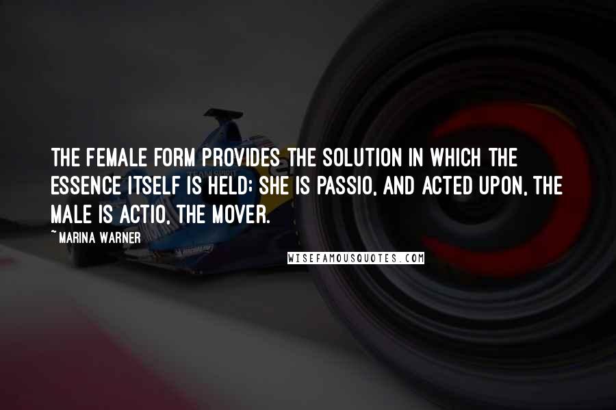 Marina Warner Quotes: The female form provides the solution in which the essence itself is held; she is passio, and acted upon, the male is actio, the mover.