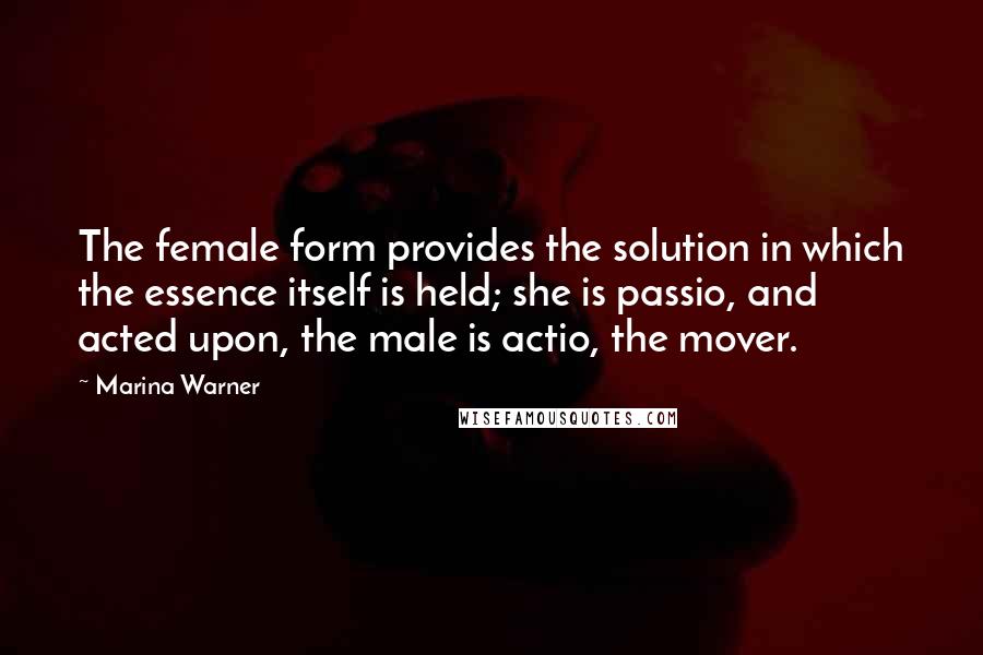 Marina Warner Quotes: The female form provides the solution in which the essence itself is held; she is passio, and acted upon, the male is actio, the mover.