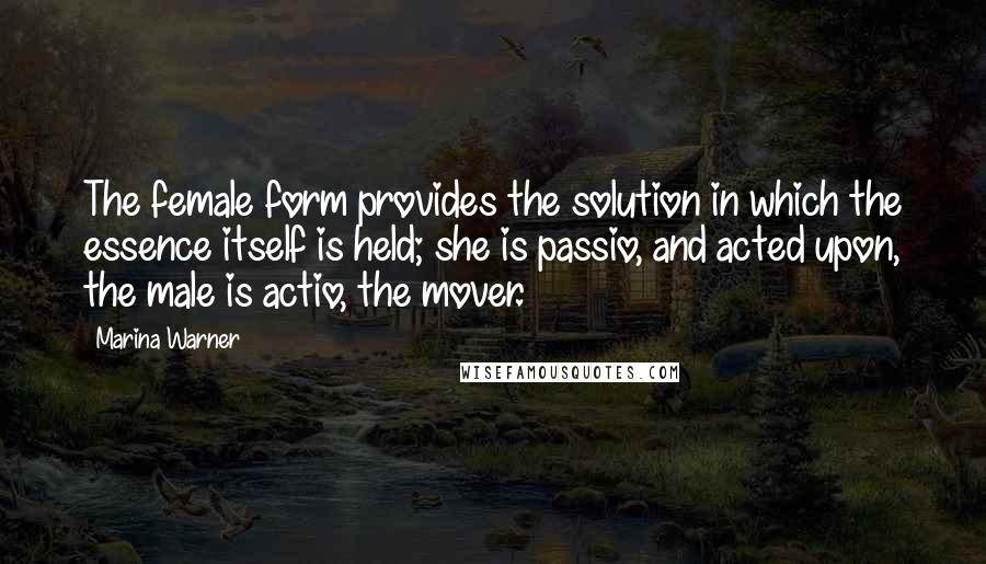 Marina Warner Quotes: The female form provides the solution in which the essence itself is held; she is passio, and acted upon, the male is actio, the mover.