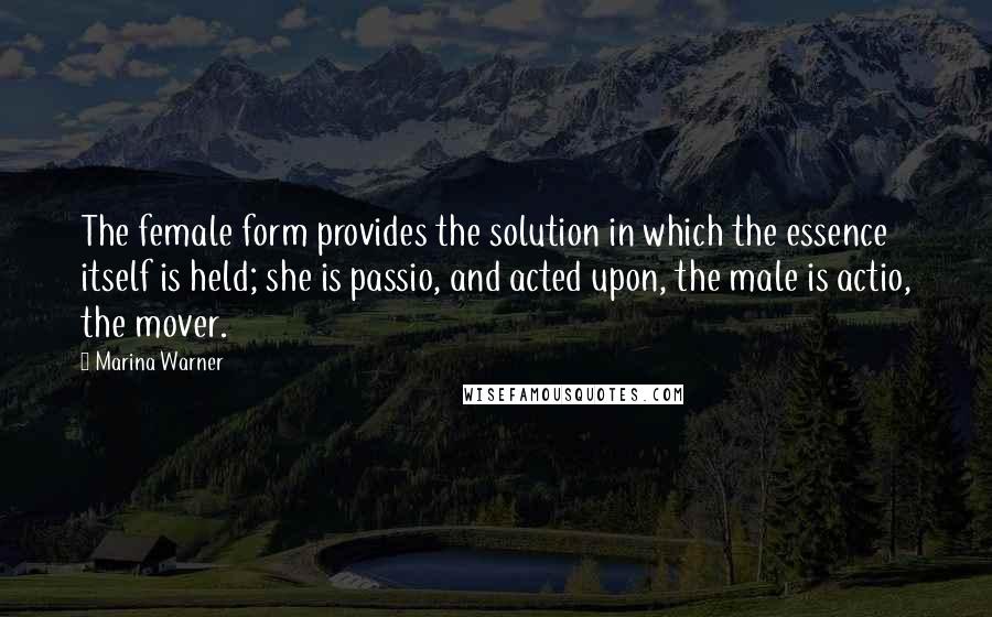 Marina Warner Quotes: The female form provides the solution in which the essence itself is held; she is passio, and acted upon, the male is actio, the mover.