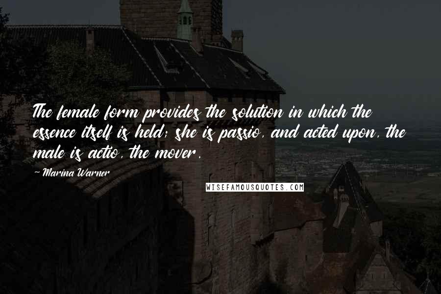 Marina Warner Quotes: The female form provides the solution in which the essence itself is held; she is passio, and acted upon, the male is actio, the mover.