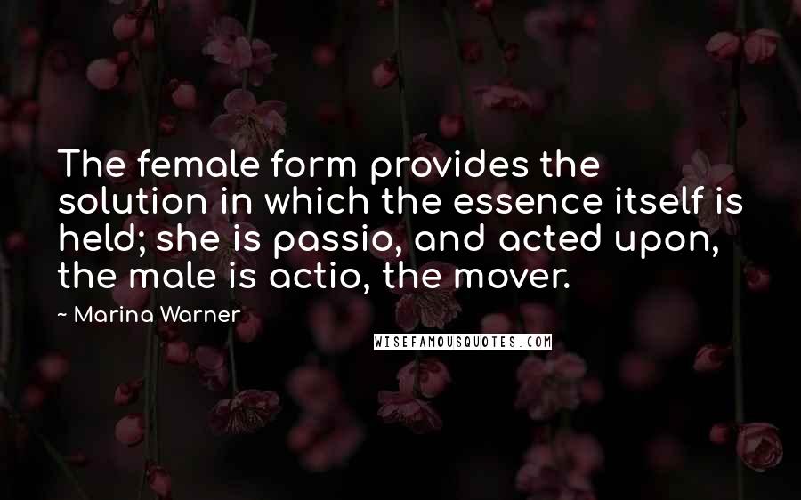 Marina Warner Quotes: The female form provides the solution in which the essence itself is held; she is passio, and acted upon, the male is actio, the mover.