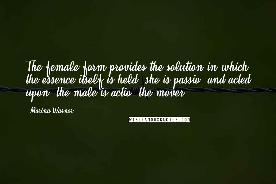 Marina Warner Quotes: The female form provides the solution in which the essence itself is held; she is passio, and acted upon, the male is actio, the mover.