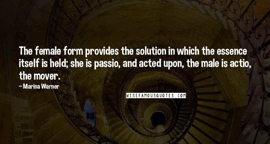 Marina Warner Quotes: The female form provides the solution in which the essence itself is held; she is passio, and acted upon, the male is actio, the mover.