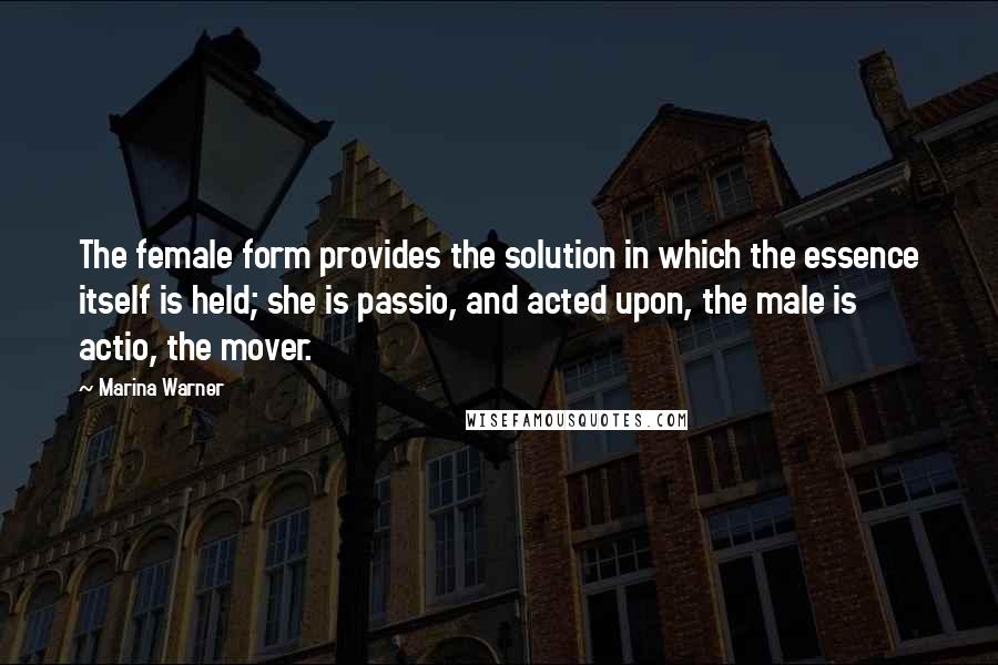 Marina Warner Quotes: The female form provides the solution in which the essence itself is held; she is passio, and acted upon, the male is actio, the mover.