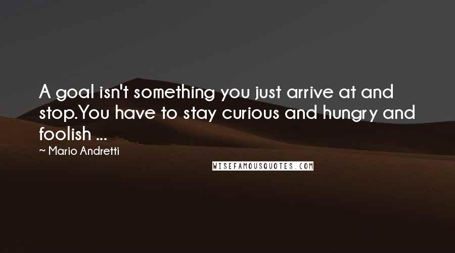 Mario Andretti Quotes: A goal isn't something you just arrive at and stop.You have to stay curious and hungry and foolish ...
