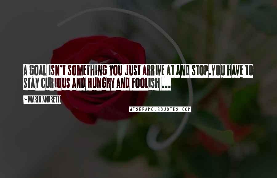 Mario Andretti Quotes: A goal isn't something you just arrive at and stop.You have to stay curious and hungry and foolish ...