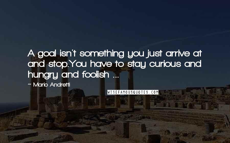 Mario Andretti Quotes: A goal isn't something you just arrive at and stop.You have to stay curious and hungry and foolish ...