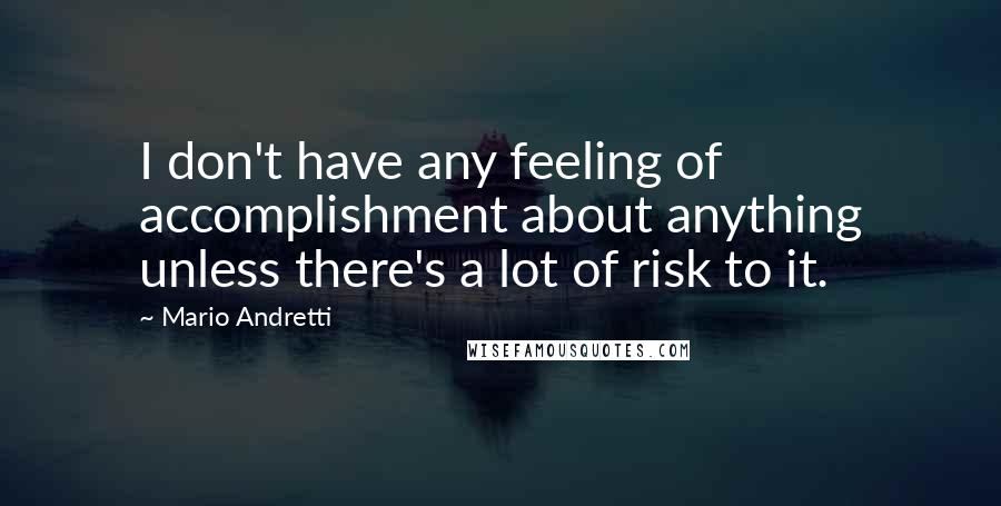 Mario Andretti Quotes: I don't have any feeling of accomplishment about anything unless there's a lot of risk to it.