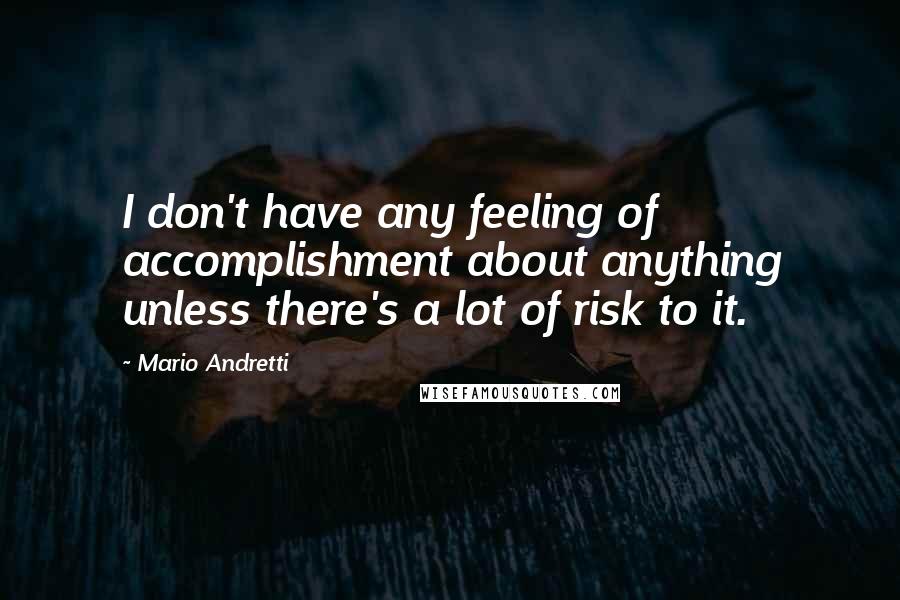 Mario Andretti Quotes: I don't have any feeling of accomplishment about anything unless there's a lot of risk to it.