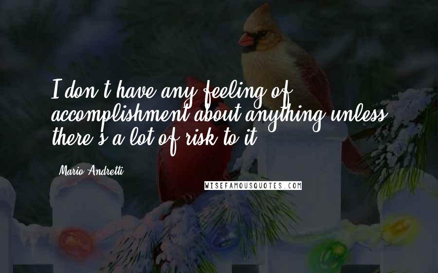 Mario Andretti Quotes: I don't have any feeling of accomplishment about anything unless there's a lot of risk to it.