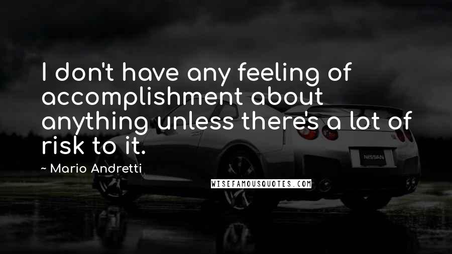 Mario Andretti Quotes: I don't have any feeling of accomplishment about anything unless there's a lot of risk to it.