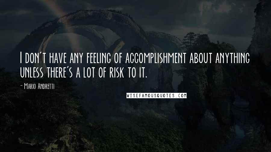 Mario Andretti Quotes: I don't have any feeling of accomplishment about anything unless there's a lot of risk to it.