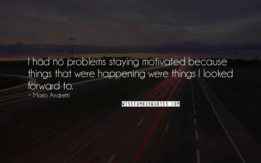 Mario Andretti Quotes: I had no problems staying motivated because things that were happening were things I looked forward to.