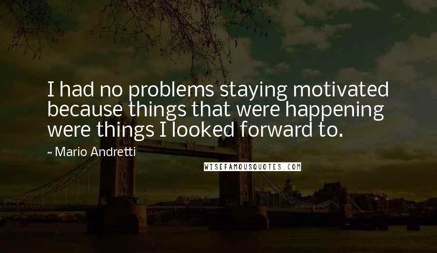Mario Andretti Quotes: I had no problems staying motivated because things that were happening were things I looked forward to.