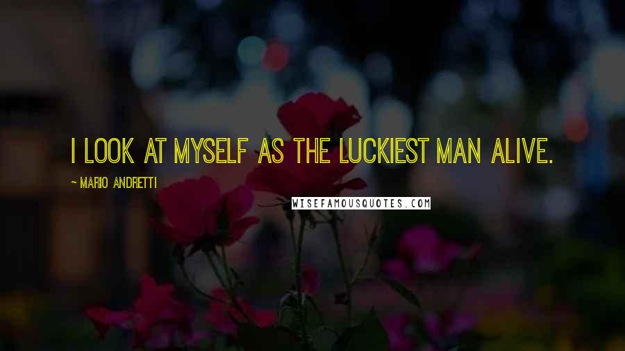 Mario Andretti Quotes: I look at myself as the luckiest man alive.