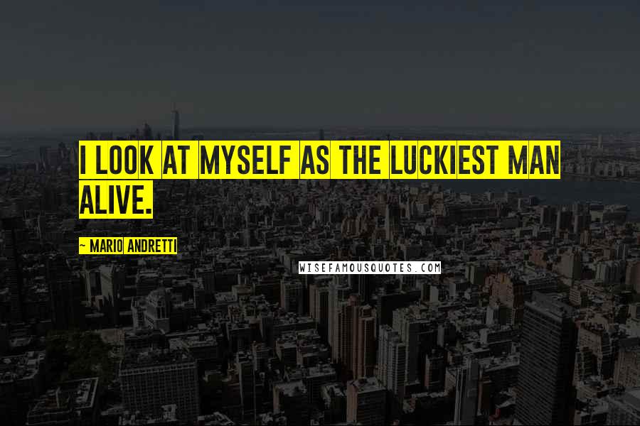 Mario Andretti Quotes: I look at myself as the luckiest man alive.