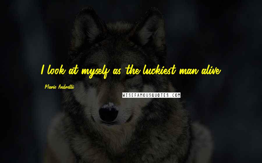 Mario Andretti Quotes: I look at myself as the luckiest man alive.