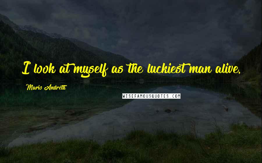 Mario Andretti Quotes: I look at myself as the luckiest man alive.