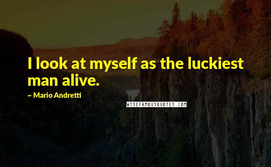 Mario Andretti Quotes: I look at myself as the luckiest man alive.