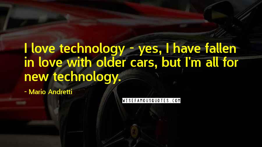 Mario Andretti Quotes: I love technology - yes, I have fallen in love with older cars, but I'm all for new technology.